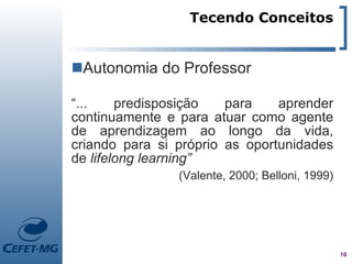 Tecendo Conceitos


Autonomia do Professor

“...    predisposição   para    aprender
continuamente e para atuar como agente
de aprendizagem ao longo da vida,
criando para si próprio as oportunidades
de lifelong learning”
                (Valente, 2000; Belloni, 1999)




                                                 10
 