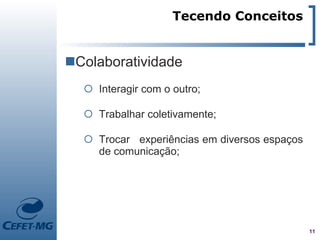 Tecendo Conceitos


Colaboratividade
   Interagir com o outro;

   Trabalhar coletivamente;

   Trocar experiências em diversos espaços
    de comunicação;




                                              11
 