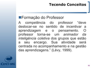 Tecendo Conceitos


Formação do Professor
A competência do professor “deve
deslocar-se no sentido de incentivar a
aprendizagem e o pensamento. O
professor torna-se um animador da
inteligência coletiva dos grupos que estão
a seu encargo. Sua atividade será
centrada no acompanhamento e na gestão
das aprendizagens.” (Lévy, 1999).



                                             12
 