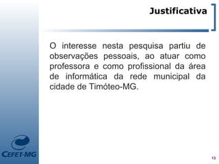 Justificativa



O interesse nesta pesquisa partiu de
observações pessoais, ao atuar como
professora e como profissional da área
de informática da rede municipal da
cidade de Timóteo-MG.




                                         13
 