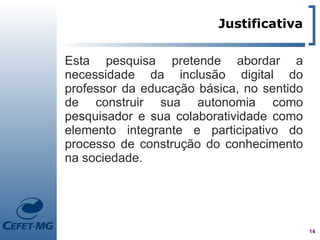 Justificativa

Esta pesquisa pretende abordar a
necessidade da inclusão digital do
professor da educação básica, no sentido
de construir sua autonomia como
pesquisador e sua colaboratividade como
elemento integrante e participativo do
processo de construção do conhecimento
na sociedade.




                                           14
 