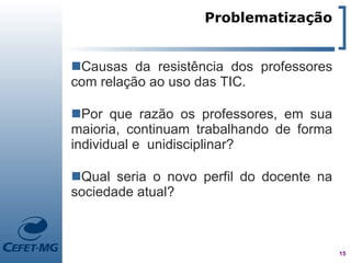 Problematização


Causas da resistência dos professores
com relação ao uso das TIC.

Por que razão os professores, em sua
maioria, continuam trabalhando de forma
individual e unidisciplinar?

Qual seria o novo perfil do docente na
sociedade atual?



                                          15
 