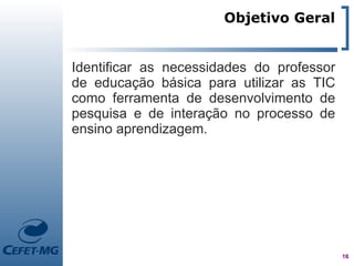 Objetivo Geral


Identificar as necessidades do professor
de educação básica para utilizar as TIC
como ferramenta de desenvolvimento de
pesquisa e de interação no processo de
ensino aprendizagem.




                                           16
 