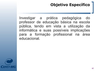 Objetivo Específico


Investigar a prática pedagógica do
professor de educação básica na escola
pública, tendo em vista a utilização da
informática e suas possíveis implicações
para a formação profissional na área
educacional.




                                           17
 