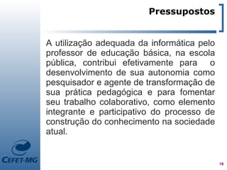Pressupostos


A utilização adequada da informática pelo
professor de educação básica, na escola
pública, contribui efetivamente para o
desenvolvimento de sua autonomia como
pesquisador e agente de transformação de
sua prática pedagógica e para fomentar
seu trabalho colaborativo, como elemento
integrante e participativo do processo de
construção do conhecimento na sociedade
atual.


                                            18
 