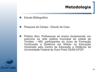 Metodologia

   Estudo Bibliográfico


   Pesquisa de Campo - Estudo de Caso


   Público Alvo: Professores do ensino fundamental, em
    exercício na rede pública municipal da cidade de
    Timóteo – MG, participantes do curso de Formação
    Continuada a Distância em Mídias na Educação
    ministrado pelo Centro de Educação a Distância da
    Universidade Federal de Ouro Preto CEAD-UFOP.




                                                          19
 