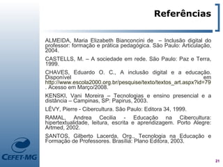 Referências

ALMEIDA, Maria Elizabeth Bianconcini de – Inclusão digital do
professor: formação e prática pedagógica. São Paulo: Articulação,
2004.
CASTELLS, M. – A sociedade em rede. São Paulo: Paz e Terra,
1999.
CHAVES, Eduardo O. C., A inclusão digital e a educação.
Disponível                                                     em
http://www.escola2000.org.br/pesquise/texto/textos_art.aspx?id=79
. Acesso em Março/2008.
KENSKI, Vani Moreira – Tecnologias e ensino presencial e a
distância – Campinas, SP: Papirus, 2003.
LÉVY, Pierre - Cibercultura. São Paulo: Editora 34, 1999.
RAMAL, Andrea Cecilia - Educação na Cibercultura:
hipertextualidade, leitura, escrita e aprendizagem. Porto Alegre:
Artmed, 2002.
SANTOS, Gilberto Lacerda, Org., Tecnologia na Educação e
Formação de Professores. Brasília: Plano Editora, 2003.


                                                                    21
 
