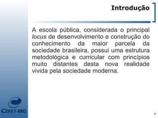 Introdução


A escola pública, considerada o principal
locus de desenvolvimento e construção do
conhecimento da maior parcela da
sociedade brasileira, possui uma estrutura
metodológica e curricular com princípios
muito distantes desta nova realidade
vivida pela sociedade moderna.




                                             4
 