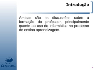 Introdução


Amplas são as discussões sobre a
formação do professor, principalmente
quanto ao uso da informática no processo
de ensino aprendizagem.




                                           5
 