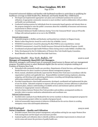 Mary Rose Gaughan, MS, RN
Page 2 of 4
Connected uninsured children and families with facilitated enrollers to assist them in qualifying for
healthcare coverage in Child Health Plus, Medicaid, and Family Health Plus. CDHS based.
• Developed and implemented appropriate care plans and coordinated assistance for access and
utilization of appropriate community resources to meet enrollees’ need in collaboration with providers
and health care professionals.
• Conducted training sessions for individuals from 60 community-based agencies and educate them on
the program designed to raise the public’s awareness about the availability of insurance and necessary
requirements to obtain coverage.
• Coordinated Adolescent Health Conference during “Cover the Uninsured Week” 2009 at D’Youville
College with national speakers at no cost to the NYSDOH.
Selected Achievements
• Expanded program in Buffalo and Rochester and launched new initiative in Niagara County.
• Martin Luther King Service Award for work in the City of Buffalo. (2010)
• NYSDOH Commissioner’s Award for planning Flu Shot PODS at area soup kitchens. (2009)
• NYSDOH Commissioner’s Award for Health Insurance Outreach & Enrollment Program. (2008)
• Coordinated and planned eight health Wellness Clinics during 2009 to make Buffalo a healthier city.
• Policy Development for the P2 Collaborative of Western New York Health Equity Committee.
• Board Member of the Near East Side West Side Task Force.
Experience Health - New York, Buffalo, NY 2006 to 2008
Manager of Community-Based RN Care Managers.
Effectively managed a well trained team of community-based nurses in disease and care management
program. Provided services to select Medicaid eligible (fee-for-service) recipients residing in 8
Counties of Western New York.
• Networked with community health care providers, Departments of Social Services, and Departments of
Health Directors for above counties to promote disease management program.
• Hired, trained, scheduled and directly supervised the Western New York team in accordance with the
organization’s policies and applicable laws. Responsibilities included training employees; planning,
assigning, and directing work; appraising performance; rewarding and disciplining employees;
addressing complaints and resolving problems.
• Provided comprehensive client health assessments; developed, coordinated and implemented the plan
of care for clients. Educated recipients to improve self-care practices, increase adherence to physicians’
treatment plans, enhance understanding of available services and treatment options and foster
reductions in inappropriate resource utilization.
• Served as liaison between Western New York providers and enrollees; accompanied enrollees to
provider visits to monitor medication administration and coordinate care.
Selected Achievements
• Enrolled entire caseload of 500 Medicaid fee-for-service members in disease management program for
new demonstration project within two months of program launch.
• Achieved measurable improvements in behavior of Medicaid fee-for-service clients in avoiding
emergency room visits and hospital admissions.
Self-Employed 2003 to 2006
Nurse Consultant – Quality and Utilization
• Provided counsel, short-term project management, and problem-solving for one major Western New
York nursing home and the largest area insurance provider.
• Analyzed quality and utilization data to identify problems and initiate improvements in clinical and
service areas and ensure the provision of quality health care.
 