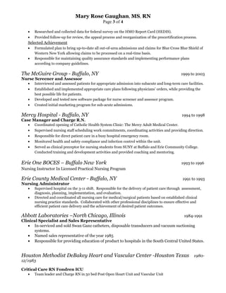 Mary Rose Gaughan, MS, RN
Page 3 of 4
• Researched and collected data for federal survey on the HMO Report Card (HEDIS).
• Provided follow-up for review, the appeal process and reorganization of the precertification process.
Selected Achievement
• Formulated plan to bring up-to-date all out-of-area admissions and claims for Blue Cross Blue Shield of
Western New York allowing claims to be processed on a real-time basis.
• Responsible for maintaining quality assurance standards and implementing performance plans
according to company guidelines.
The McGuire Group - Buffalo, NY 1999 to 2003
Nurse Screener and Assessor
• Interviewed and assessed patients for appropriate admission into subacute and long-term care facilities.
• Established and implemented appropriate care plans following physicians’ orders, while providing the
best possible life for patients.
• Developed and tested new software package for nurse screener and assessor program.
• Created initial marketing program for sub-acute admissions.
Mercy Hospital - Buffalo, NY 1994 to 1998
Case Manager and Charge R.N.
• Coordinated opening of Catholic Health System Clinic: The Mercy Adult Medical Center.
• Supervised nursing staff scheduling work commitments, coordinating activities and providing direction.
• Responsible for direct patient care in a busy hospital emergency room.
• Monitored health and safety compliance and infection control within the unit.
• Served as clinical preceptor for nursing students from SUNY at Buffalo and Erie Community College.
Conducted training and development activities and provided coaching and mentoring.
Erie One BOCES – Buffalo New York 1993 to 1996
Nursing Instructor In Licensed Practical Nursing Program
Erie County Medical Center - Buffalo, NY 1991 to 1993
Nursing Administrator
• Supervised hospital on the 3-11 shift. Responsible for the delivery of patient care through assessment,
diagnosis, planning, implementation, and evaluation.
• Directed and coordinated all nursing care for medical/surgical patients based on established clinical
nursing practice standards. Collaborated with other professional disciplines to ensure effective and
efficient patient care delivery and the achievement of desired patient outcomes.
Abbott Laboratories –North Chicago, Illinois 1984-1991
Clinical Specialist and Sales Representative
• In-serviced and sold Swan Ganz catheters, disposable transducers and vacuum suctioning
systems.
• Named sales representative of the year 1985
• Responsible for providing education of product to hospitals in the South Central United States.
Houston Methodist DeBakey Heart and Vascular Center -Houston Texas 1980-
12/1983
Critical Care RN Fondren ICU
• Team leader and Charge RN in 50 bed Post Open Heart Unit and Vascular Unit
 