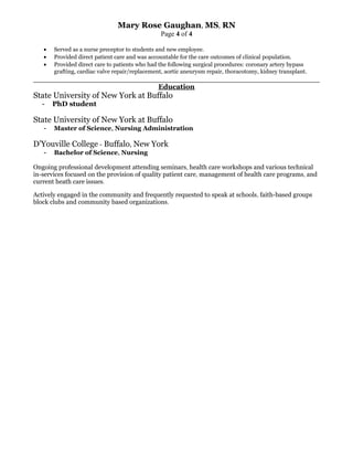 Mary Rose Gaughan, MS, RN
Page 4 of 4
• Served as a nurse preceptor to students and new employee.
• Provided direct patient care and was accountable for the care outcomes of clinical population.
• Provided direct care to patients who had the following surgical procedures: coronary artery bypass
grafting, cardiac valve repair/replacement, aortic aneurysm repair, thoracotomy, kidney transplant.
Education
State University of New York at Buffalo
- PhD student
State University of New York at Buffalo
- Master of Science, Nursing Administration
D’Youville College - Buffalo, New York
- Bachelor of Science, Nursing
Ongoing professional development attending seminars, health care workshops and various technical
in-services focused on the provision of quality patient care, management of health care programs, and
current heath care issues.
Actively engaged in the community and frequently requested to speak at schools, faith-based groups
block clubs and community based organizations.
 