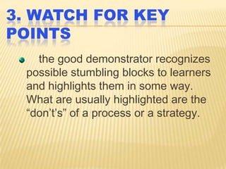 3. WATCH FOR KEY
POINTS
the good demonstrator recognizes
possible stumbling blocks to learners
and highlights them in some way.
What are usually highlighted are the
“don’t’s” of a process or a strategy.

 