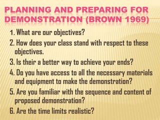 PLANNING AND PREPARING FOR
DEMONSTRATION (BROWN 1969)
1. What are our objectives?

2. How does your class stand with respect to these
objectives.
3. Is their a better way to achieve your ends?
4. Do you have access to all the necessary materials
and equipment to make the demonstration?
5. Are you familiar with the sequence and content of
proposed demonstration?
6. Are the time limits realistic?

 