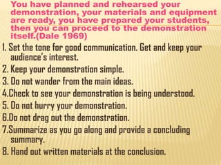 You have planned and rehearsed your
demonstration, your materials and equipment
are ready, you have prepared your students,
then you can proceed to the demonstration
itself.(Dale 1969)

1. Set the tone for good communication. Get and keep your
audience’s interest.
2. Keep your demonstration simple.
3. Do not wander from the main ideas.
4.Check to see your demonstration is being understood.
5. Do not hurry your demonstration.
6.Do not drag out the demonstration.
7.Summarize as you go along and provide a concluding
summary.
8. Hand out written materials at the conclusion.

 