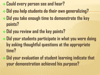  Could every person see and hear?

 Did you help students do their own generalizing?
 Did you take enough time to demonstrate

the key

points?
 Did you review and the key points?
 Did your students participate in what you were doing
by asking thoughtful questions at the appropriate
time?
 Did your evaluation of student learning indicate that
your demonstration achieved his purpose?

 