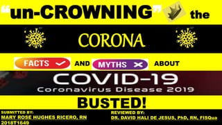 BUSTED!
“un-CROWNING” the
AND ABOUT
CORONA
SUBMITTED BY:
MARY ROSE HUGHES RICERO, RN
2018T1649
REVIEWED BY:
DR. DAVID HALI DE JESUS, PhD, RN, FISQua
 