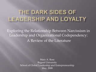 The dark sides of leadership and loyalty ,[object Object],Exploring the Relationship Between Narcissism in Leadership and Organizational Codependency:,[object Object], A Review of the Literature,[object Object],Mary A. Ross,[object Object],Regent University,[object Object],School of Global Leadership and Entrepreneurship,[object Object],May, 2008,[object Object]