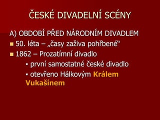 ČESKÉ DIVADELNÍ SCÉNY
A) OBDOBÍ PŘED NÁRODNÍM DIVADLEM
 50. léta – „časy zaživa pohřbené“
 1862 – Prozatímní divadlo
▪ první samostatné české divadlo
▪ otevřeno Hálkovým Králem
Vukašínem
 