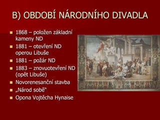 B) OBDOBÍ NÁRODNÍHO DIVADLA
 1868 – položen základní
kameny ND
 1881 – otevření ND
operou Libuše
 1881 – požár ND
 1883 – znovuotevření ND
(opět Libuše)
 Novorenesanční stavba
 „Národ sobě“
 Opona Vojtěcha Hynaise
 