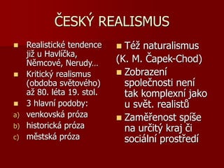 ČESKÝ REALISMUS
 Realistické tendence
již u Havlíčka,
Němcové, Nerudy…
 Kritický realismus
(obdoba světového)
až 80. léta 19. stol.
 3 hlavní podoby:
a) venkovská próza
b) historická próza
c) městská próza
 Též naturalismus
(K. M. Čapek-Chod)
 Zobrazení
společnosti není
tak komplexní jako
u svět. realistů
 Zaměřenost spíše
na určitý kraj či
sociální prostředí
 