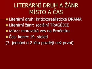 LITERÁRNÍ DRUH A ŽÁNR
MÍSTO A ČAS
 Literární druh: kritickorealistické DRAMA
 Literární žánr: sociální TRAGÉDIE
 Místo: moravská ves na Brněnsku
 Čas: konec 19. století
(3. jednání o 2 léta později než první)
 