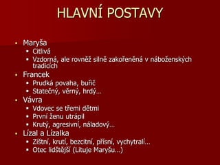 HLAVNÍ POSTAVY
 Maryša
 Citlivá
 Vzdorná, ale rovněž silně zakořeněná v náboženských
tradicích
 Francek
 Prudká povaha, buřič
 Statečný, věrný, hrdý…
 Vávra
 Vdovec se třemi dětmi
 První ženu utrápil
 Krutý, agresivní, náladový…
 Lízal a Lízalka
 Zištní, krutí, bezcitní, přísní, vychytralí…
 Otec lidštější (Lituje Maryšu…)
 
