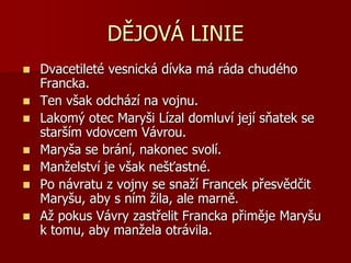 DĚJOVÁ LINIE
 Dvacetileté vesnická dívka má ráda chudého
Francka.
 Ten však odchází na vojnu.
 Lakomý otec Maryši Lízal domluví její sňatek se
starším vdovcem Vávrou.
 Maryša se brání, nakonec svolí.
 Manželství je však nešťastné.
 Po návratu z vojny se snaží Francek přesvědčit
Maryšu, aby s ním žila, ale marně.
 Až pokus Vávry zastřelit Francka přiměje Maryšu
k tomu, aby manžela otrávila.
 
