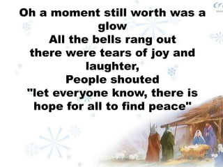 Oh a moment still worth was a 
glow 
All the bells rang out 
there were tears of joy and 
laughter, 
People shouted 
"let everyone know, there is 
hope for all to find peace" 
 