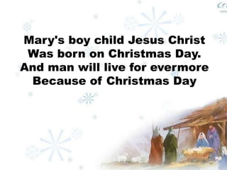 Mary's boy child Jesus Christ 
Was born on Christmas Day. 
And man will live for evermore 
Because of Christmas Day 
 
