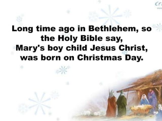 Long time ago in Bethlehem, so 
the Holy Bible say, 
Mary's boy child Jesus Christ, 
was born on Christmas Day. 
 