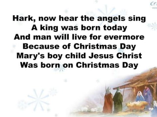 Hark, now hear the angels sing 
A king was born today 
And man will live for evermore 
Because of Christmas Day 
Mary's boy child Jesus Christ 
Was born on Christmas Day 
 