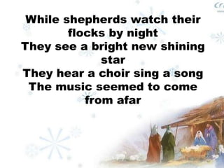 While shepherds watch their 
flocks by night 
They see a bright new shining 
star 
They hear a choir sing a song 
The music seemed to come 
from afar 
 