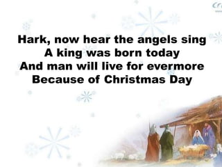 Hark, now hear the angels sing 
A king was born today 
And man will live for evermore 
Because of Christmas Day 
 