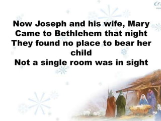 Now Joseph and his wife, Mary 
Came to Bethlehem that night 
They found no place to bear her 
child 
Not a single room was in sight 
 