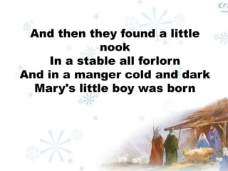 And then they found a little 
nook 
In a stable all forlorn 
And in a manger cold and dark 
Mary's little boy was born 
 