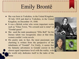 Emily Brontë
● She was born in Yorkshire, in the United Kingdom,
30 July 1818 and died in Yorkshire, in the United
Kingdom, on December 19, 1848.
● It was a British writer who wrote important works
such as "Glass Town, "No coward soul is mine" or
"Gondal queen"
● She used the male pseudonym “Ellis Bell” for his
literary talent was recognized, since at that time,
women couldn´t write novels
● His poetry and, in fact, the most passionate and
charming is written from the perspective of the
inhabitants of "Gondal". For Emily, it seems that
the fantastic adventures in Gondal coexist in the
almost equal importance level with the reality. with
the world only dedicates itself to the tasks of the
home
 