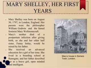 MARY SHELLEY, HER FIRST
YEARS
● Mary Shelley was born on August
30, 1797, in London, England. Her
parents were the philosopher
William Godwin and the famed
feminist Mary Wollstonecraft.
● Mary's mother died of a
postpartum infection after giving
birth, so she and her older half
sister, Fanny Imlay, would be
raised by his father.
● She received an advanced
education for a girl of her time. She
lived in a boarding school at
Ramsgate, and her father described
her as a brave girl, open minded
and intelligent.
Mary’s house in Somers
Town, London.
 