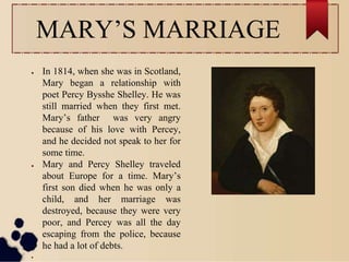 MARY’S MARRIAGE
● In 1814, when she was in Scotland,
Mary began a relationship with
poet Percy Bysshe Shelley. He was
still married when they first met.
Mary’s father was very angry
because of his love with Percey,
and he decided not speak to her for
some time.
● Mary and Percy Shelley traveled
about Europe for a time. Mary’s
first son died when he was only a
child, and her marriage was
destroyed, because they were very
poor, and Percey was all the day
escaping from the police, because
he had a lot of debts.
●
 