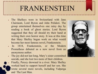FRANKENSTEIN
● The Shelleys were in Switzerland with Jane
Clairmont, Lord Byron and John Polidori. The
group entertained themselves one rainy day by
reading a book of ghost stories. Lord Byron
suggested that they all should try their hand at
writing their own horror story. It was at this time
that Mary Shelley began work on what would
become her most famous novel, Frankenstein.
● In 1818, Frankenstein, or the Modern
Prometheus debuted as a new novel from an
anonymous author.
● The joy did not last long, Mary’s sister committed
suicide, and she lost two more of their children.
● Finally, Percey drowned in a river. Mary Shelley
worked hard to support herself and her son. She
wrote several more novels, including Valperga
and The Last Man.
 