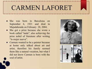CARMEN LAFORET
● She was born in Barcelona on
September 6, 1921 and died in
Majadahonda on February 28, 2004.
● She got a prize because she wrote a
book called “nada”, also achieving the
prize nobel of literature after writing
“la mujer nueva”.
● Carmen wanted to be a painter because
at home only talked about art and
artist, therefore his family seemed
them like a natural vocation, but what I
did not know Carmen is born with the
soul of artist.
 