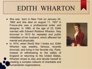 EDITH WHARTON
● She was born in New York on January 24,
1862 and she died on august 11, 1937 in
France.she was a professional writer and
designer. In 1885, at the age of 23, Edith
married with Edward Robbins Wharton. they
divorced in 1913 for repeated and public
infidelities of her husband, which affected her
mental and physically.
● In 1914, when World War I broke out, Edith
Wharton was wealthy, famous, recently
divorced, and living in her favorite city, Paris.
Instead of withdrawing to the safety of
England or returning to the United States,
Wharton chose to stay and devote herself to
creating a complex network of charitable and
humanitarian organizations.
 