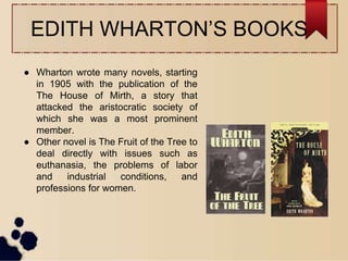 EDITH WHARTON’S BOOKS
● Wharton wrote many novels, starting
in 1905 with the publication of the
The House of Mirth, a story that
attacked the aristocratic society of
which she was a most prominent
member.
● Other novel is The Fruit of the Tree to
deal directly with issues such as
euthanasia, the problems of labor
and industrial conditions, and
professions for women.
 