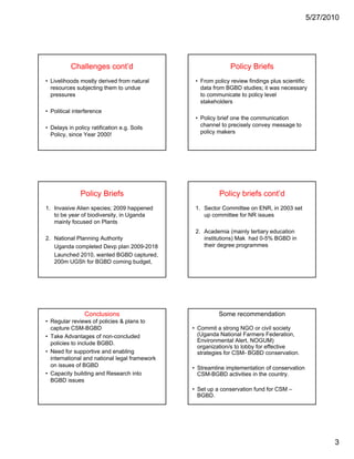 5/27/2010




          Challenges cont’d                                   Policy Briefs
• Livelihoods mostly derived from natural       • From policy review findings plus scientific
  resources subjecting them to undue              data from BGBD studies; it was necessary
  pressures                                       to communicate to policy level
                                                  stakeholders
• Political interference
                                                • Policy brief one the communication
• Delays in policy ratification e.g. Soils        channel to precisely convey message to
  Policy, since Year 2000!                        policy makers




               Policy Briefs                             Policy briefs cont’d
1. Invasive Alien species; 2009 happened        1. Sector Committee on ENR, in 2003 set
   to be year of biodiversity, in Uganda           up committee for NR issues
   mainly focused on Plants
                                                2. Academia (mainly tertiary education
                                                2 A d i ( i l t ti            d   ti
2. National Planning Authority                     institutions) Mak had 0-5% BGBD in
   Uganda completed Devp plan 2009-2018            their degree programmes
   Launched 2010, wanted BGBD captured,
   200m UGSh for BGBD coming budget,




                Conclusions                              Some recommendation
• Regular reviews of policies & plans to
  capture CSM-BGBD                             • Commit a strong NGO or civil society
• Take Advantages of non-concluded               (Uganda National Farmers Federation,
  policies to include BGBD.                      Environmental Alert, NOGUM)
                                                 organization/s to lobby for effective
• Need for supportive and enabling               strategies for CSM- BGBD conservation.
  international and national l
  i t    ti    l d ti      l legal f
                                 l framework
                                           k
  on issues of BGBD                            • Streamline implementation of conservation
• Capacity building and Research into            CSM-BGBD activities in the country.
  BGBD issues
                                               • Set up a conservation fund for CSM –
                                                 BGBD.




                                                                                                    3
 