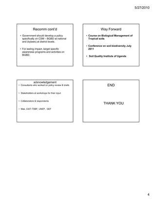5/27/2010




              Recomm cont’d                                      Way Forward
 • Government should develop a policy                • Course on Biological Management of
   specifically on CSM – BGBD at national              Tropical soils
   and (bylaws) at district levels.
                                                     • C f
                                                       Conference on soil bi di
                                                                       il biodiversity July
                                                                                   it J l
 • For lasting impact, target specific                 2011
   awareness programs and activities on
   BGBD.                                             • Soil Quality Institute of Uganda




               acknowledgement
• Consultants who worked on policy review & briefs                     END

• Stakeholders at workshops for their input


• Collaborators & respondents
                                                                   THANK YOU
• Mak, CIAT-TSBF, UNEP, GEF




                                                                                                     4
 