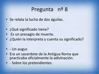 Pregunta nº 8
• Se relata la lucha de dos águilas.
• ¿Qué significado tiene?
• Es un presagio de muerte.
• ¿Quién la interpreta y cuenta su significado?
• - Un augur.
• Era un sacerdote de la Antigua Roma que
practicaba oficialmente la adivinación.
• - Sobre los pretendientes.
 