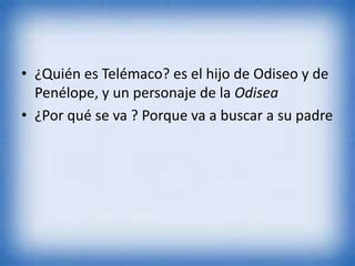 • ¿Quién es Telémaco? es el hijo de Odiseo y de
Penélope, y un personaje de la Odisea
• ¿Por qué se va ? Porque va a buscar a su padre
 