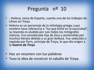Pregunta nº 10
• - Helena, reina de Esparta, cuenta uno de los trabajos de
Ulises en Troya.
• Helena es un personaje de la mitología griega; cuyo
nombre hace referencia a "luz que brilla en la oscuridad";
su leyenda es aludida por casi todos los mitógrafos
clásicos. Era considerada hija de Zeus y pretendida por
muchos héroes debido a su gran belleza. Fue seducida o
raptada por Paris, príncipe de Troya, lo que dio origen a
la Guerra de Troya
• Haz un resumen con tus palabras
• Tuvo la idea de construir el caballo de Troya.
 