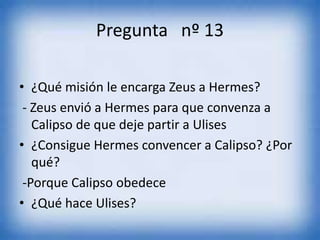 Pregunta nº 13
• ¿Qué misión le encarga Zeus a Hermes?
- Zeus envió a Hermes para que convenza a
Calipso de que deje partir a Ulises
• ¿Consigue Hermes convencer a Calipso? ¿Por
qué?
-Porque Calipso obedece
• ¿Qué hace Ulises?
 