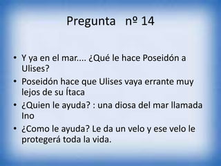 Pregunta nº 14
• Y ya en el mar.... ¿Qué le hace Poseidón a
Ulises?
• Poseidón hace que Ulises vaya errante muy
lejos de su Ítaca
• ¿Quien le ayuda? : una diosa del mar llamada
Ino
• ¿Como le ayuda? Le da un velo y ese velo le
protegerá toda la vida.
 